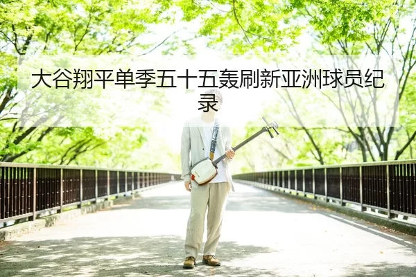 大谷翔平单季五十五轰刷新亚洲球员纪录