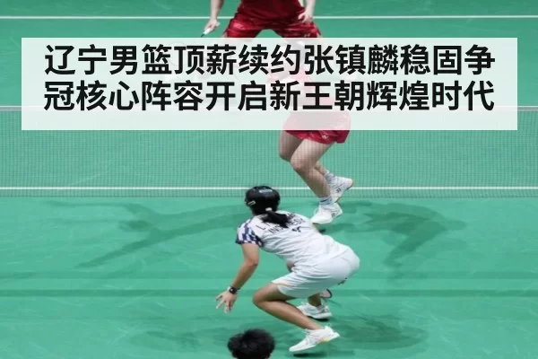 辽宁男篮顶薪续约张镇麟稳固争冠核心阵容开启新王朝辉煌时代