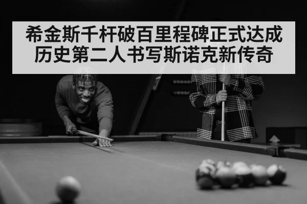 希金斯千杆破百里程碑正式达成历史第二人书写斯诺克新传奇