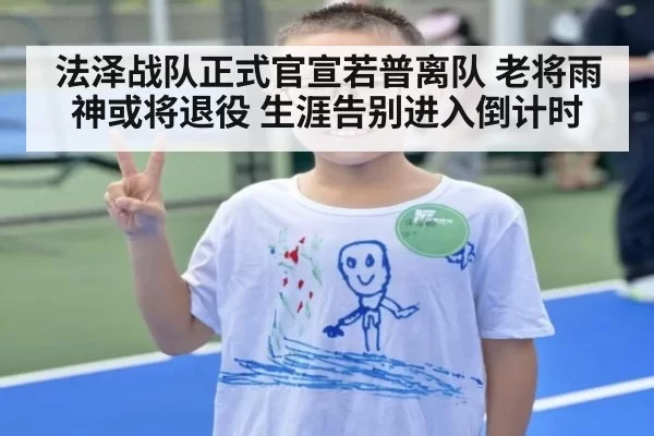 法泽战队正式官宣若普离队 老将雨神或将退役 生涯告别进入倒计时