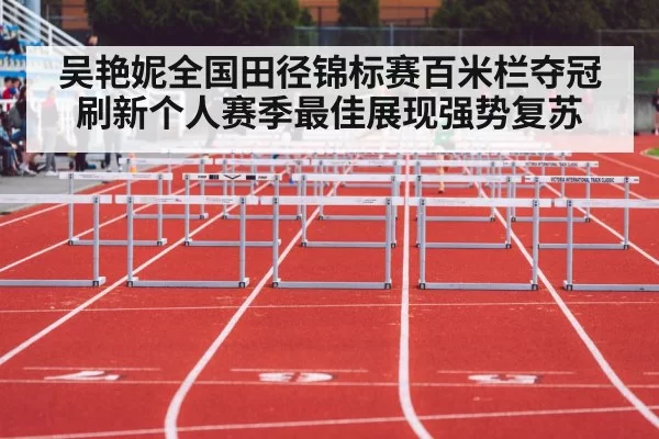 吴艳妮全国田径锦标赛百米栏夺冠 刷新个人赛季最佳展现强势复苏